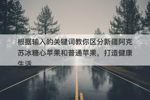 根据输入的关键词教你区分新疆阿克苏冰糖心苹果和普通苹果，打造健康生活