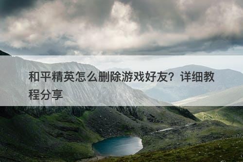 和平精英怎么删除游戏好友?详细教程分享-图1 和平精英怎么删除游戏好友?详细教程分享-图1