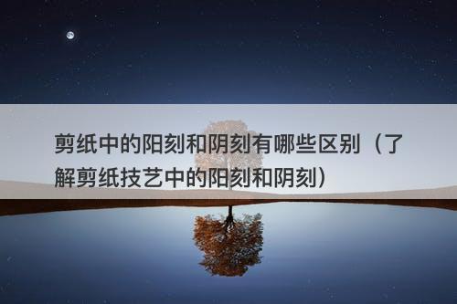 剪纸中的阳刻和阴刻有哪些区别（了解剪纸技艺中的阳刻和阴刻）-图1