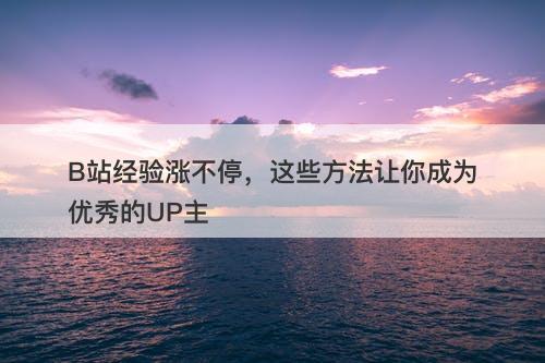 B站经验涨不停，这些方法让你成为优秀的UP主