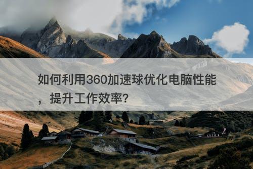 如何利用360加速球优化电脑性能，提升工作效率？