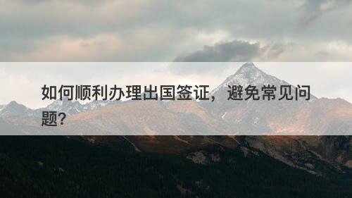 如何顺利办理出国签证，避免常见问题？