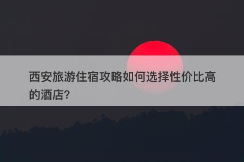 西安旅游住宿攻略如何选择性价比高的酒店？