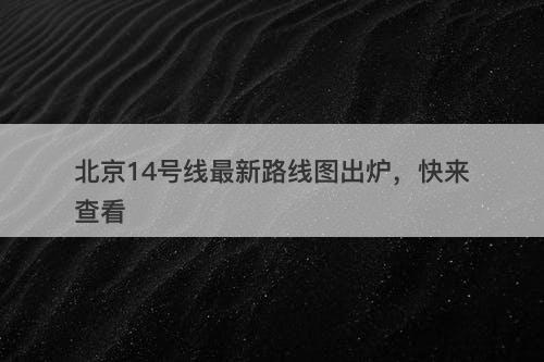 北京14号线最新路线图出炉，快来查看