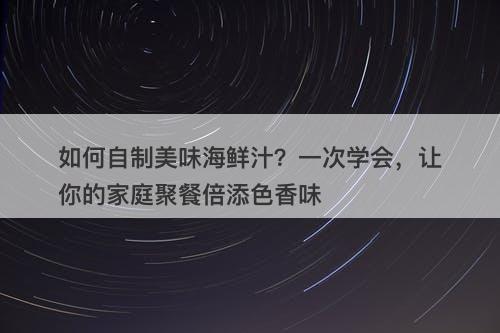 如何自制美味海鲜汁？一次学会，让你的家庭聚餐倍添色香味