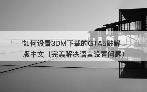 如何设置3DM下载的GTA5破解版中文（完美解决语言设置问题）