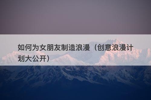 如何为女朋友制造浪漫（创意浪漫计划大公开）