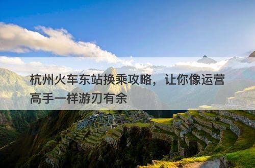 杭州火车东站换乘攻略，让你像运营高手一样游刃有余