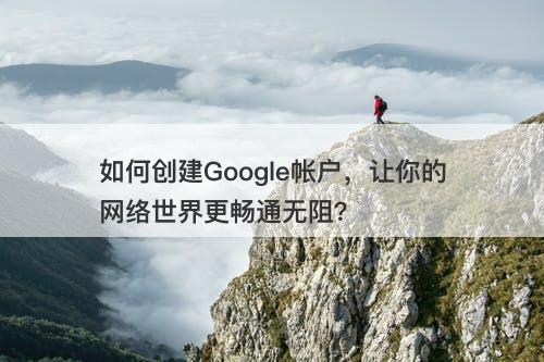 如何创建Google帐户，让你的网络世界更畅通无阻？