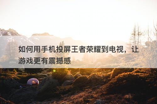 如何用手机投屏王者荣耀到电视，让游戏更有震撼感