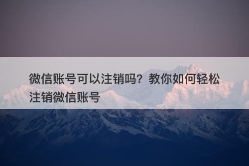 微信账号可以注销吗？教你如何轻松注销微信账号