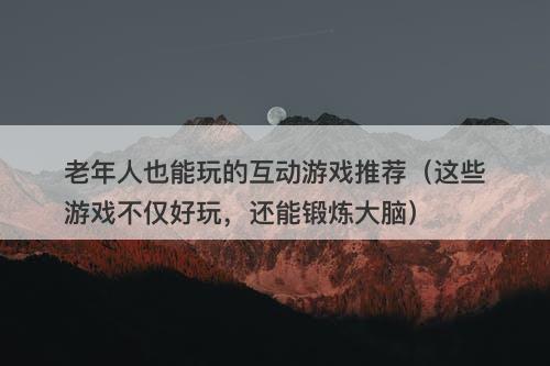 老年人也能玩的互动游戏推荐（这些游戏不仅好玩，还能锻炼大脑）