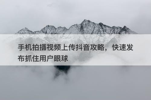 手机拍摄视频上传抖音攻略，快速发布抓住用户眼球