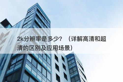 2k分辨率是多少？（详解高清和超清的区别及应用场景）