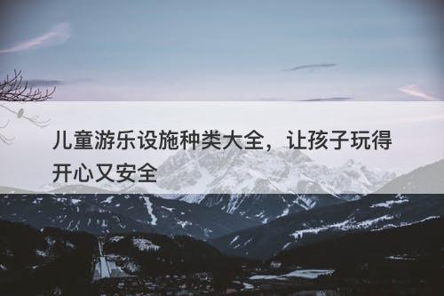 儿童游乐设施种类大全，让孩子玩得开心又安全