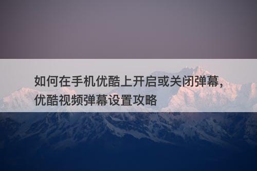 如何在手机优酷上开启或关闭弹幕，优酷视频弹幕设置攻略
