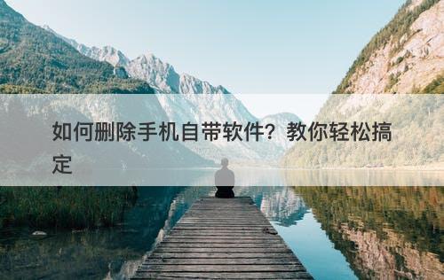 如何删除手机自带软件？教你轻松搞定