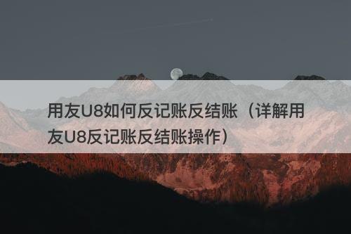 用友U8如何反记账反结账（详解用友U8反记账反结账操作）
