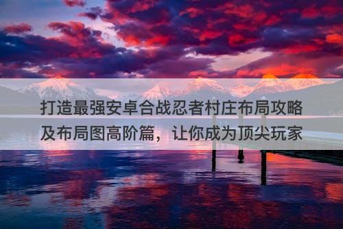 打造最强安卓合战忍者村庄布局攻略及布局图高阶篇，让你成为顶尖玩家