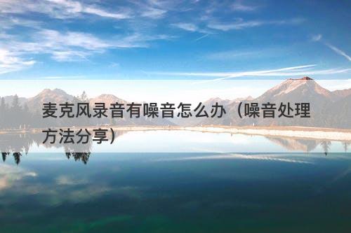 麦克风录音有噪音怎么办（噪音处理方法分享）