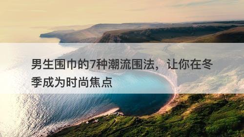 男生围巾的7种潮流围法，让你在冬季成为时尚焦点