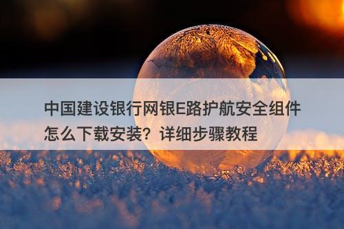 中国建设银行网银E路护航安全组件怎么下载安装？详细步骤教程