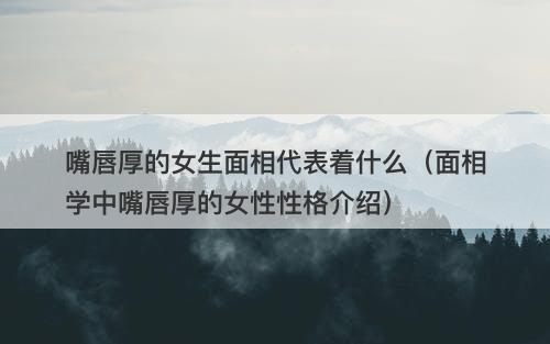 嘴唇厚的女生面相代表着什么（面相学中嘴唇厚的女性性格介绍）