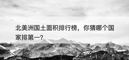 北美洲国土面积排行榜，你猜哪个国家排第一？