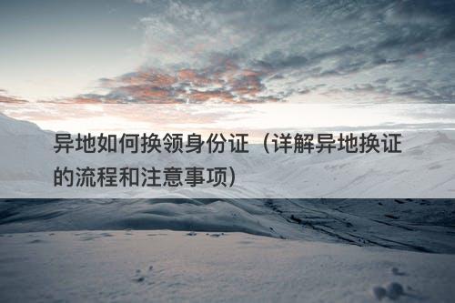 异地如何换领身份证（详解异地换证的流程和注意事项）