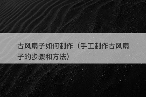 古风扇子如何制作（手工制作古风扇子的步骤和方法）