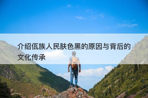 介绍佤族人民肤色黑的原因与背后的文化传承