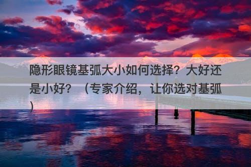 隐形眼镜基弧大小如何选择？大好还是小好？（专家介绍，让你选对基弧）
