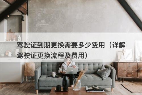 驾驶证到期更换需要多少费用（详解驾驶证更换流程及费用）