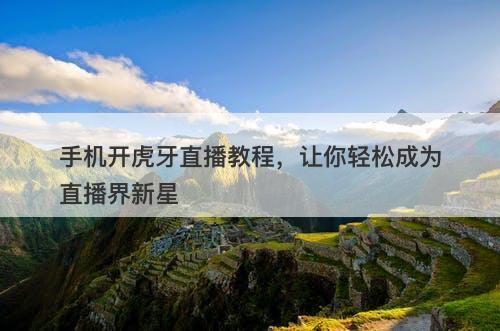 手机开虎牙直播教程，让你轻松成为直播界新星