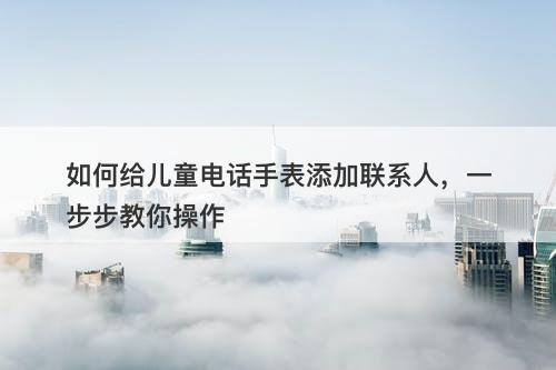 如何给儿童电话手表添加联系人，一步步教你操作
