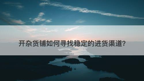 开杂货铺如何寻找稳定的进货渠道？