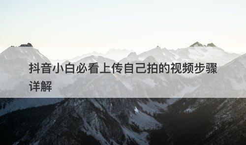 抖音小白必看上传自己拍的视频步骤详解