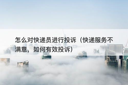 怎么对快递员进行投诉（快递服务不满意，如何有效投诉）