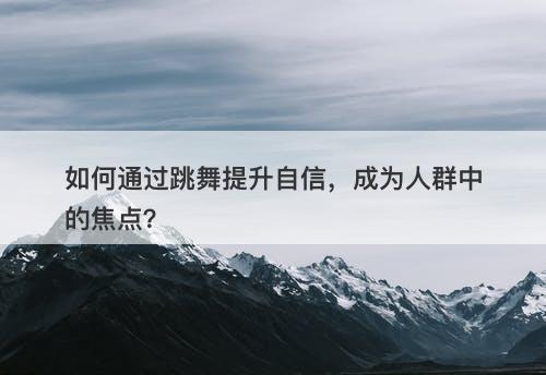 如何通过跳舞提升自信，成为人群中的焦点？-图1