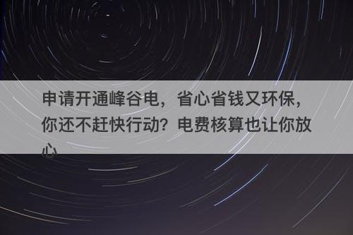 申请开通峰谷电，省心省钱又环保，你还不赶快行动？电费核算也让你放心