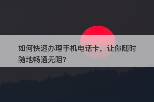 如何快速办理手机电话卡，让你随时随地畅通无阻？