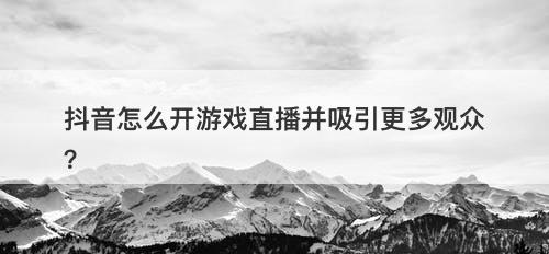 抖音怎么开游戏直播并吸引更多观众？-图1