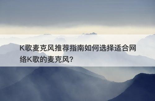 K歌麦克风推荐指南如何选择适合网络K歌的麦克风？