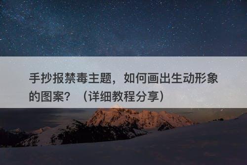 手抄报禁毒主题，如何画出生动形象的图案？（详细教程分享）