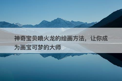 神奇宝贝喷火龙的绘画方法，让你成为画宝可梦的大师-图1