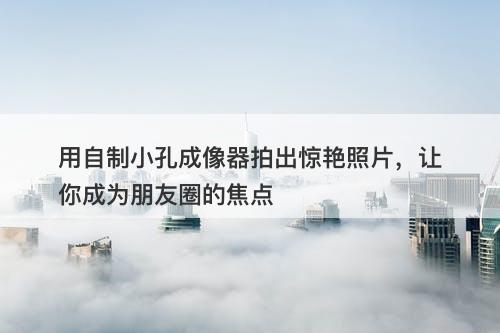 用自制小孔成像器拍出惊艳照片，让你成为朋友圈的焦点-图1