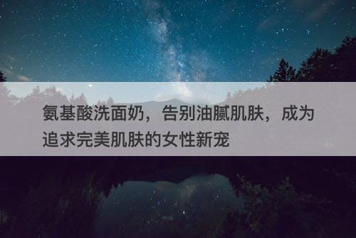 氨基酸洗面奶，告别油腻肌肤，成为追求完美肌肤的女性新宠