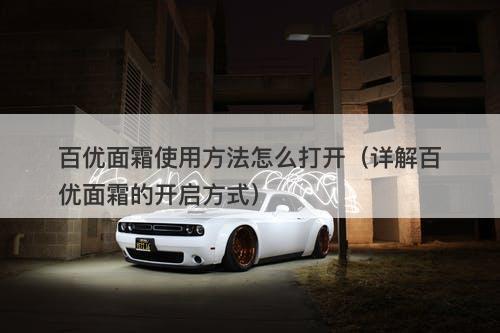 百优面霜使用方法怎么打开（详解百优面霜的开启方式）