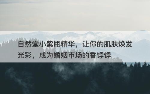 自然堂小紫瓶精华，让你的肌肤焕发光彩，成为婚姻市场的香饽饽