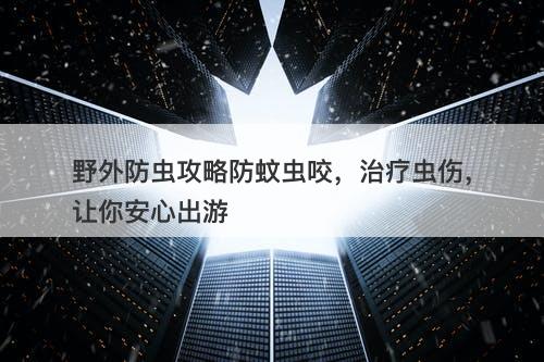 野外防虫攻略防蚊虫咬，治疗虫伤，让你安心出游